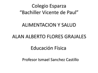 Colegio Esparza
“Bachiller Vicente de Paul”
ALIMENTACION Y SALUD
ALAN ALBERTO FLORES GRAJALES

Educación Física
Profesor Ismael Sanchez Castillo

 