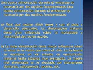 Una buena alimentación durante el embarazo es
 necesaria por dos motivos fundamentales Una
 buena alimentación durante el embarazo es
 necesaria por dos motivos fundamentales

a) Para que nazcan niños sanos y con el peso y
  desarrollo adecuados. La alimentación materna
  tiene gran influencia sobre la mortalidad y
  morbilidad del recién nacido.

b) La mala alimentación tiene mayor influencia sobre
  la salud de la madre que sobre el niño. La lactancia
  se mantiene en los estados de malnutrición
  materna hasta estadios muy avanzados. La madre
  mal alimentada se ve afectada por alteraciones
  dentarias, osteoporosis, anemia, etc.
 