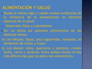  Desde  el último siglo y medio existen evidencias de
  la influencia de la alimentación en distintos
  aspectos de la salud:
1) Desarrollo físico y crecimiento:
 Orr en Kenia los patrones alimenticios de las
  distintas etnias:
 a) Los kikuyos: bajos, poco aguerridos, nómadas, se
  alimentan de raíces y frutos
 b) Los Massai: altos, guerreros y pastores, comen
  leche, carne y verduras. Entre ambas etnias no hay
  más diferencias que los patro-nes alimenticios.
 
