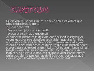 Quan van veure a les fruites, els hi van dir si es veritat que
elles ajudaven a la gent.
-Si, som nosaltres!
- Ens podeu ajudar a nosaltres?
- D'acord. Anem cap al poble!!
Al arribar al poble les fruites van quedar molt sorpreses. Al
veure les cases mig derruïdes a on vivien aquelles famílies
van quedar dessolades. No podien creure que tanta gent
visqués en aquelles cases les quals un dia els hi podien caure
a sobre del cap m'entres dormissin... Tot estava mig en ruïnes:
l'església, els bars, els supermercats... Era un desastre de
poble! A on es veia la pobresa a simple vista, ja que només
calia passejar-se pels carrers de El Salvador per saber què
aquella gent ho estava passant molt malament.
 