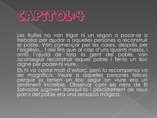 Les fruites no van trigar ni un segon a posar-se a
treballar per ajudar a aquelles persones a reconstruir
el poble. Van començar per les cases, després per
l’església... I així fins que al cap d’uns quants mesos, i
amb l’ajuda de tota la gent del poble, van
aconseguir reconstruir aquell poble i fer-lo un lloc
digne per poder-hi viure.
Els hi va costar molt d’esforç, però la recompensa va
ser magnífica. Veure a aquelles persones felices
perquè ja tenien un lloc segur on viure era un
sentiment increïble. Observar com els nens de El
Salvador jugaven tranquil·la i plàcidament als nous
parcs del poble era una sensació màgica.
 