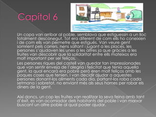Un copa van arribar al poble, semblava que estiguessin a un lloc
totalment desconegut. Tot era diferent de com ells ho coneixien
i de com ells van permetre que estigués. Van veure gent
somrient pels carrers, nens saltant i jugant a les places, les
persones s’ajudaven les unes a les altres ja que gràcies a les
fruites van descobrir que la solidaritat entre ells mateixos era
molt important per ser feliços.
Les persones riques del castell van quedar tan impressionades
que van sentir enveja de l’alegria i felicitat que tenia aquella
gent, la qual encara era pobre però eren molt feliços amb les
poques coses que tenien. I van decidir ajudar a aquestes
persones donant-los aliments cada dia, portant-los roba cada
setmana i sobretot, no enviant més als seus homes per robar els
diners de la gent.
Així doncs, un cop les fruites van realitzar la seva feina amb tant
d’èxit, es van acomiadar dels habitants del poble i van marxar
buscant un altre poble al qual poder ajudar.
 