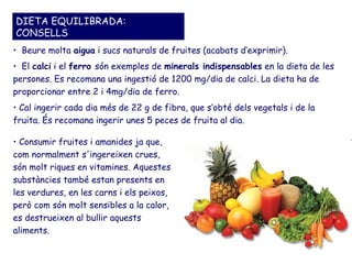 DIETA EQUILIBRADA:
CONSELLS
• Beure molta aigua i sucs naturals de fruites (acabats d’exprimir).
• El calci i el ferro són exemples de minerals indispensables en la dieta de les
persones. Es recomana una ingestió de 1200 mg/dia de calci. La dieta ha de
proporcionar entre 2 i 4mg/dia de ferro.
• Cal ingerir cada dia més de 22 g de fibra, que s’obté dels vegetals i de la
fruita. És recomana ingerir unes 5 peces de fruita al dia.

• Consumir fruites i amanides ja que,
com normalment s'ingereixen crues,
són molt riques en vitamines. Aquestes
substàncies també estan presents en
les verdures, en les carns i els peixos,
però com són molt sensibles a la calor,
es destrueixen al bullir aquests
aliments.
 
