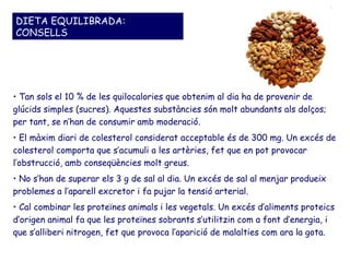 DIETA EQUILIBRADA:
CONSELLS




• Tan sols el 10 % de les quilocalories que obtenim al dia ha de provenir de
glúcids simples (sucres). Aquestes substàncies són molt abundants als dolços;
per tant, se n’han de consumir amb moderació.
• El màxim diari de colesterol considerat acceptable és de 300 mg. Un excés de
colesterol comporta que s’acumuli a les artèries, fet que en pot provocar
l’obstrucció, amb conseqüències molt greus.
• No s’han de superar els 3 g de sal al dia. Un excés de sal al menjar produeix
problemes a l’aparell excretor i fa pujar la tensió arterial.
• Cal combinar les proteïnes animals i les vegetals. Un excés d’aliments proteics
d’origen animal fa que les proteïnes sobrants s’utilitzin com a font d’energia, i
que s’alliberi nitrogen, fet que provoca l’aparició de malalties com ara la gota.
 