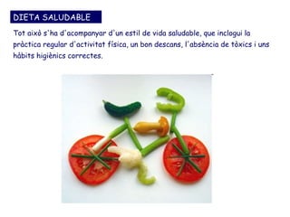 DIETA SALUDABLE
Tot això s'ha d'acompanyar d'un estil de vida saludable, que inclogui la
pràctica regular d'activitat física, un bon descans, l'absència de tòxics i uns
hàbits higiènics correctes.
 