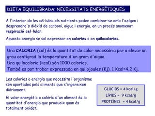 DIETA EQUILIBRADA: NECESSITATS ENERGÈTIQUES

A l'interior de les cèl·lules els nutrients poden combinar-se amb l'oxigen i
desprendre's diòxid de carboni, aigua i energia, en un procés anomenat
respiració cel·lular.
Aquesta energia se sol expressar en calories o en quilocalories:


Una CALORIA (cal) és la quantitat de calor necessària per a elevar un
grau centígrad la temperatura d'un gram d'aigua.
Una quilocaloria (kcal) són 1000 calories.
També es pot trobar expressada en quilojoules (Kj). 1 Kcal=4,2 Kj.

Les calories o energia que necessita l'organisme
són aportades pels aliments que s'ingereixen
diàriament.                                             GLÚCIDS = 4 kcal/g
                                                         LÍPIDS = 9 kcal/g
El valor energètic o calòric d'un aliment és la
quantitat d'energia que produeix quan és              PROTEÏNES = 4 kcal/g
totalment oxidat.
 