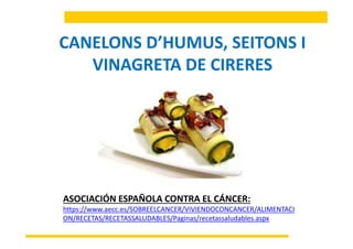 CANELONS D’HUMUS SEITONS ICANELONS D’HUMUS, SEITONS I 
VINAGRETA DE CIRERESVINAGRETA DE CIRERES
ASOCIACIÓN ESPAÑOLA CONTRA EL CÁNCER: 
https://www aecc es/SOBREELCANCER/VIVIENDOCONCANCER/ALIMENTACIhttps://www.aecc.es/SOBREELCANCER/VIVIENDOCONCANCER/ALIMENTACI
ON/RECETAS/RECETASSALUDABLES/Paginas/recetassaludables.aspx
 