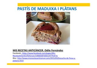 PASTÍS DE MADUIXA I PLÀTANS
À dil á dMIS RECETAS ANTICÀNCER. Odile Fernández
Facebook : https://www.facebook.com/pages/Mis‐
RecetasAntic%C3%A1ncer/140665872665147?fref=ts
Bloc: http://www.misrecetasanticancer.com/2015/03/bizcocho‐de‐fresa‐y‐
platano.html
 