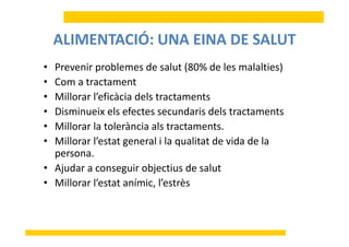 ALIMENTACIÓ: UNA EINA DE SALUTALIMENTACIÓ: UNA EINA DE SALUT
• Prevenir problemes de salut (80% de les malalties)• Prevenir problemes de salut (80% de les malalties)
• Com a tractament
• Millorar l’eficàcia dels tractaments• Millorar l eficàcia dels tractaments
• Disminueix els efectes secundaris dels tractaments
Mill l t l à i l t t t• Millorar la tolerància als tractaments.
• Millorar l’estat general i la qualitat de vida de la 
personapersona.
• Ajudar a conseguir objectius de salut
Mill l’ í i l’ è• Millorar l’estat anímic, l’estrès
 
