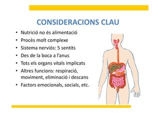 N i ió é li ió
CONSIDERACIONS CLAU
• Nutrició no és alimentació
• Procès molt complexe
• Sistema nerviós: 5 sentits
• Des de la boca a l’anusDes de la boca a l anus
• Tots els organs vitals implicats
Al f i i ió• Altres funcions: respiració, 
moviment, eliminació i descans
• Factors emocionals, socials, etc.
 