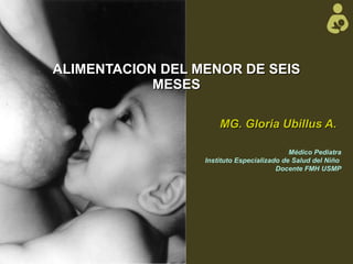 ALIMENTACION DEL MENOR DE SEIS MESES MG. Gloria Ubillus A. Médico Pediatra Instituto Especializado de Salud del Niño  Docente FMH USMP 