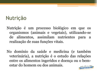Nutrição
Nutrição é um processo biológico em que os
organismos (animais e vegetais), utilizando-se
de alimentos, assimilam nutrientes para a
realização de suas funções vitais.
No domínio da saúde e medicina (e também
veterinária), a nutrição é o estudo das relações
entre os alimentos ingeridos e doença ou o bem-
estar do homem ou dos animais.
 