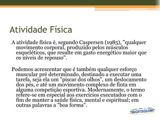 Atividade Física
A atividade física é, segundo Caspersen (1985), "qualquer
movimento corporal, produzido pelos músculos
esqueléticos, que resulte em gasto energético maior que
os níveis de repouso".
Podemos acrescentar que é também qualquer esforço
muscular pré determinado, destinado a executar uma
tarefa, seja ela um "piscar dos olhos", um deslocamento
dos pés, e até um movimento complexo de finta em
alguma competição esportiva. Modernamente, o termo
refere-se em especial aos exercícios executados com o
fim de manter a saúde física, mental e espiritual; em
outras palavras a "boa forma".
 