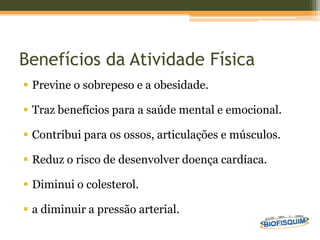 Benefícios da Atividade Física
 Previne o sobrepeso e a obesidade.
 Traz benefícios para a saúde mental e emocional.
 Contribui para os ossos, articulações e músculos.
 Reduz o risco de desenvolver doença cardíaca.
 Diminui o colesterol.
 a diminuir a pressão arterial.
 