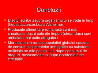 Concluzii Efectul eurilor asupra organismului se vede in timp (hepatita,cancer,boala Alzheimer) Produsele alimentare romanesti sunt mai sanatoase decat cele din import (chear daca sunt ambalate mai putin atragator) Mortalitatea in randul populatiei globului cauzata de consumul alimentelor imbogatite cu substante artificiale se afla pe locul III, dupa consumul de droguri, medicamente si dupa accidentele de circulatie. 