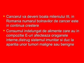 Cancerul va deveni boala mileniului III, in Romania numarul bolnavilor de cancer este in continua crestere Consumul indelungat de alimente care au in compozitie E-uri afecteaza oraganele interne,distrug sistemul imunitar si duc la aparitia unor tumori maligne sau benigne 