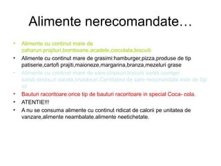 Alimente nerecomandate… Alimente cu continut mare de zaharuri:prajituri,bomboane.acadele,ciocolata,biscuiti Alimente cu continut mare de grasimi:hamburger,pizza,produse de tip patiserie,cartofi prajiti,maioneze,margarina,branza,mezeluri grase Alimente cu continut mare de sare:chipsuri,biscuiti sarati,covrigei sarati,sticksuri sarate,snacksuri.Cantitatea de sare recomandata este de 5g/zii Bauturi racoritoare:orice tip de bauturi racoritoare in special Coca- cola. ATENTIE!!! A nu se consuma alimente cu continut ridicat de calorii pe unitatea de vanzare,alimente neambalate.alimente neetichetate. 