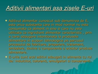 Aditivii alimentari asa zisele E-uri Aditivul alimentar cunoscut sub denumirea de E, este orice substanta care in mod normal nu este consumata ca aliment in sine si care nu este utilizata ca ingredient alimentar caracteristic , prin a carei adaugare intentionata la produsele alimentare in scopuri tehnologice pe parcusul procesului de fabricare, preparare, tratament, ambalare, devine o componenta a acestor produse alimentare. E-urile sunt acei aditivi adaugati in alimente cu rol de: indulcitor, coloranti, emulgatori si conservanti. 