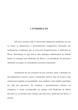 1 INTRODUÇÃO
Em anos recentes tem-se observado dramáticas mudanças no que
se refere ao diagnóstico e procedimentos terapêuticos utilizados nas
cardiopatias congênitas que se associam freqüentemente a Síndrome de
Down. Reconhece–se que houve uma mudança fundamental na atitude
frente às crianças com Síndrome de Down e as portadoras de prejuízos
múltiplos nas quais as cardiopatias ocorrem comumente.
Atualmente há um consenso de que esforços: para a obtenção de
um diagnóstico correto e para o tratamento efetivo, não só levam a uma
substancial redução na mortalidade, mas também a uma melhor qualidade
de vida dos pacientes. As condutas e procedimentos clínicos ou
cirúrgicos a serem considerados na criança com Síndrome de Down
deverão ser os mesmos das crianças que não tem a Síndrome de Down, a
mesma
 