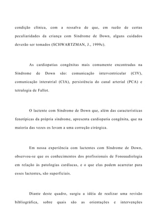 condição clínica, com a ressalva de que, em razão de certas
peculiaridades da criança com Síndrome de Down, alguns cuidados
deverão ser tomados (SCHWARTZMAN, J., 1999c).
As cardiopatias congênitas mais comumente encontradas na
Síndrome de Down são: comunicação interventricular (CIV),
comunicação interatrial (CIA), persistência do canal arterial (PCA) e
tetralogia de Fallot.
O lactente com Síndrome de Down que, além das características
fenotípicas da própria síndrome, apresenta cardiopatia congênita, que na
maioria das vezes os levam a uma correção cirúrgica.
Em nossa experiência com lactentes com Síndrome de Down,
observou-se que os conhecimentos dos profissionais de Fonoaudiologia
em relação às patologias cardíacas, e o que elas podem acarretar para
esses lactentes, são superficiais.
Diante deste quadro, surgiu a idéia de realizar uma revisão
bibliográfica, sobre quais são as orientações e intervenções
 