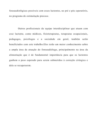 fonoaudiológicas possíveis com esses lactentes, no pré e pós–operatório,
no programa de estimulação precoce.
Outros profissionais da equipe interdisciplinar que atuam com
esse lactente, como médicos, fisioterapeutas, terapeutas ocupacionais,
pedagogos, psicólogos e a sociedade em geral, também serão
beneficiados com este trabalho.Eles terão um maior conhecimento sobre
a ampla área de atuação do fonoaudiólogo, principalmente na área da
alimentação que é de fundamental importância para que os lactentes
ganhem o peso esperado para serem submetidos à correção cirúrgica e
dela se recuperarem.
 