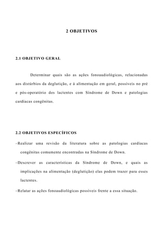 2 OBJETIVOS
2.1 OBJETIVO GERAL
Determinar quais são as ações fonoaudiológicas, relacionadas
aos distúrbios da deglutição, e à alimentação em geral, possíveis no pré
e pós-operatório dos lactentes com Síndrome de Down e patologias
cardíacas congênitas.
2.2 OBJETIVOS ESPECÍFICOS
–Realizar uma revisão da literatura sobre as patologias cardíacas
congênitas comumente encontradas na Síndrome de Down.
–Descrever as características da Síndrome de Down, e quais as
implicações na alimentação (deglutição) elas podem trazer para esses
lactentes.
–Relatar as ações fonoaudiológicas possíveis frente a essa situação.
 