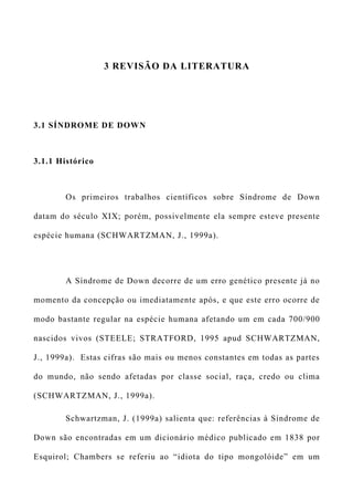3 REVISÃO DA LITERATURA
3.1 SÍNDROME DE DOWN
3.1.1 Histórico
Os primeiros trabalhos científicos sobre Síndrome de Down
datam do século XIX; porém, possivelmente ela sempre esteve presente
espécie humana (SCHWARTZMAN, J., 1999a).
A Síndrome de Down decorre de um erro genético presente já no
momento da concepção ou imediatamente após, e que este erro ocorre de
modo bastante regular na espécie humana afetando um em cada 700/900
nascidos vivos (STEELE; STRATFORD, 1995 apud SCHWARTZMAN,
J., 1999a). Estas cifras são mais ou menos constantes em todas as partes
do mundo, não sendo afetadas por classe social, raça, credo ou clima
(SCHWARTZMAN, J., 1999a).
Schwartzman, J. (1999a) salienta que: referências à Síndrome de
Down são encontradas em um dicionário médico publicado em 1838 por
Esquirol; Chambers se referiu ao “idiota do tipo mongolóide” em um
 