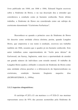livro publicado em 1844; em 1846 e 1866, Edouard Seguin escreveu
sobre a Síndrome de Down, e na sua descrição deu a entender que
considerava a condição como já bastante conhecida. Neste último
trabalho, a Síndrome de Down era considerada como um subtipo de
cretinismo denominado “Cretinismo Furfuráceo”.
Desconhece–se quando o primeiro caso de Síndrome de Down
foi descrito como entidade clínica distinta; porém, quando Langdon
Down, que emprestou o seu nome à condição, escreveu seu trabalho
também em 1866, assumiu que o quadro já era bastante conhecido. Este
autor trabalhou como superintendente do “Asilo para idiotas” de
Earlswood, em Surrey, Inglaterra, onde teve a oportunidade de atender
um grande número de indivíduos com retardo mental. O trabalho de
Langdon Down ajudou a difundir o conceito de Síndrome de Down como
uma entidade clínica peculiar e a diferencia-lo do hipotereoidismo ou
cretinismo, condição bastante freqüente naqueles dias
(SCHWARTZMAN, J., 1999a).
3.1.2 Aspectos citogenéticos:
O cariótipo 47,XY,+21 em meninos e o 47.XX+21 nas meninas
representam cerca de 95% das pessoas acometidas pela Síndrome de
 