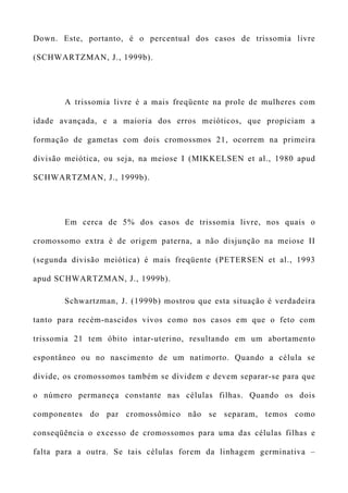 Down. Este, portanto, é o percentual dos casos de trissomia livre
(SCHWARTZMAN, J., 1999b).
A trissomia livre é a mais freqüente na prole de mulheres com
idade avançada, e a maioria dos erros meióticos, que propiciam a
formação de gametas com dois cromossmos 21, ocorrem na primeira
divisão meiótica, ou seja, na meiose I (MIKKELSEN et al., 1980 apud
SCHWARTZMAN, J., 1999b).
Em cerca de 5% dos casos de trissomia livre, nos quais o
cromossomo extra é de origem paterna, a não disjunção na meiose II
(segunda divisão meiótica) é mais freqüente (PETERSEN et al., 1993
apud SCHWARTZMAN, J., 1999b).
Schwartzman, J. (1999b) mostrou que esta situação é verdadeira
tanto para recém-nascidos vivos como nos casos em que o feto com
trissomia 21 tem óbito intar-uterino, resultando em um abortamento
espontâneo ou no nascimento de um natimorto. Quando a célula se
divide, os cromossomos também se dividem e devem separar-se para que
o número permaneça constante nas células filhas. Quando os dois
componentes do par cromossômico não se separam, temos como
conseqüência o excesso de cromossomos para uma das células filhas e
falta para a outra. Se tais células forem da linhagem germinativa –
 