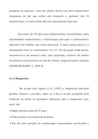 geradoras de gametas–, uma das células ficará com dois cromossomos
integrantes do par que sofreu não disjunção e, portanto terá 24
cromossomos, e a outra célula não terá representante deste par.
Em menos de 5% dos casos diagnosticados encontraremos outra
anormalidade cromossômica; a translocação pela qual o cromossomo21
adicional está fundido com outro autossomo. A mais comum destas é a
translocação entre os cromossomos 14 e 21. Em um grupo ainda menor,
encontrar-se-á um mosaico onde, uma proporção, variável, de células
trissômicas estará presente ao lado de células citogeneticamente normais
(SCHWARTZAMN, J., 1999 b).
3.1.3 Diagnóstico
De acordo com Aguiar et al. (1997) o diagnóstico pré-natal
permite, durante a gravidez, saber se o feto é ou não acometido pela
Síndrome de Down. As principais indicações para o diagnóstico pré-
natal são:
Idade materna acima de 35 anos.
Filho anterior com Síndrome de Down.
Um dos pais portador de translocação cromossômica envolvendo o
 