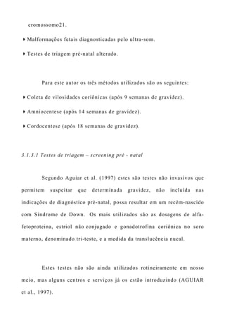 cromossomo21.
Malformações fetais diagnosticadas pelo ultra-som.
Testes de triagem pré-natal alterado.
Para este autor os três métodos utilizados são os seguintes:
Coleta de vilosidades coriônicas (após 9 semanas de gravidez).
Amniocentese (após 14 semanas de gravidez).
Cordocentese (após 18 semanas de gravidez).
3.1.3.1 Testes de triagem – screening pré - natal
Segundo Aguiar et al. (1997) estes são testes não invasivos que
permitem suspeitar que determinada gravidez, não incluída nas
indicações de diagnóstico pré-natal, possa resultar em um recém-nascido
com Síndrome de Down. Os mais utilizados são as dosagens de alfa-
fetoproteina, estriol não conjugado e gonadotrofina coriônica no soro
materno, denominado tri-teste, e a medida da translucência nucal.
Estes testes não são ainda utilizados rotineiramente em nosso
meio, mas alguns centros e serviços já os estão introduzindo (AGUIAR
et al., 1997).
 