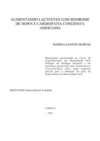 ALIMENTANDO LACTENTES COM SÍNDROME
DE DOWN E CARDIOPATIA CONGÊNITA
ASSOCIADA
MARINA SANTOS MARCHI
Monografia apresentada ao Curso de
Especialização em Motricidade Oral
Enfoque em Disfagia Neonatal e em
Lactentes promovido pela StimuluSense
Fonoaudiologia Ltda., como requisito
parcial para a obtenção do grau de
Especialista em Motricidade Oral.
ORIENTADOR: Maria Izabel M. R. Botelho
CAMPINAS
– 2006 −
 