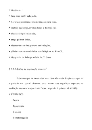  hipotonia,
 face com perfil achatado,
 fissuras palpebrais com inclinação para cima,
 orelhas pequenas,arredondadas e displásicas,
 excesso de pele na nuca,
 prega palmar única,
 hiperextensão das grandes articulações,
 pélvis com anormalidades morfológicas ao Raio X,
 hipoplasia da falange média do 5o
dedo.
3.1.3.3 Rotina da avaliação neonatal
Sabendo que as anomalias descritas são mais freqüentes que na
população em geral, deve-se estar atento aos seguintes aspectos na
avaliação neonatal do paciente Down, segundo Aguiar et al. (1997):
CARDÍACA
Sopro
Taquipnéia
Cianose
Hepatomegalia
 