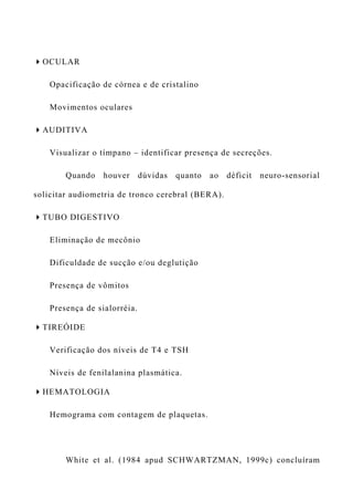OCULAR
Opacificação de córnea e de cristalino
Movimentos oculares
AUDITIVA
Visualizar o tímpano – identificar presença de secreções.
Quando houver dúvidas quanto ao déficit neuro-sensorial
solicitar audiometria de tronco cerebral (BERA).
TUBO DIGESTIVO
Eliminação de mecônio
Dificuldade de sucção e/ou deglutição
Presença de vômitos
Presença de sialorréia.
TIREÓIDE
Verificação dos níveis de T4 e TSH
Níveis de fenilalanina plasmática.
HEMATOLOGIA
Hemograma com contagem de plaquetas.
White et al. (1984 apud SCHWARTZMAN, 1999c) concluíram
 