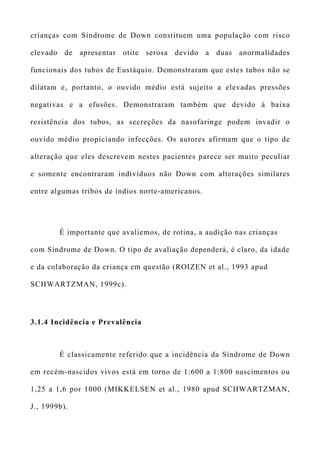 crianças com Síndrome de Down constituem uma população com risco
elevado de apresentar otite serosa devido a duas anormalidades
funcionais dos tubos de Eustáquio. Demonstraram que estes tubos não se
dilatam e, portanto, o ouvido médio está sujeito a elevadas pressões
negativas e a efusões. Demonstraram também que devido à baixa
resistência dos tubos, as secreções da nasofaringe podem invadir o
ouvido médio propiciando infecções. Os autores afirmam que o tipo de
alteração que eles descrevem nestes pacientes parece ser muito peculiar
e somente encontraram indivíduos não Down com alterações similares
entre algumas tribos de índios norte-americanos.
É importante que avaliemos, de rotina, a audição nas crianças
com Síndrome de Down. O tipo de avaliação dependerá, é claro, da idade
e da colaboração da criança em questão (ROIZEN et al., 1993 apud
SCHWARTZMAN, 1999c).
3.1.4 Incidência e Prevalência
É classicamente referido que a incidência da Síndrome de Down
em recém-nascidos vivos está em torno de 1:600 a 1:800 nascimentos ou
1,25 a 1,6 por 1000 (MIKKELSEN et al., 1980 apud SCHWARTZMAN,
J., 1999b).
 