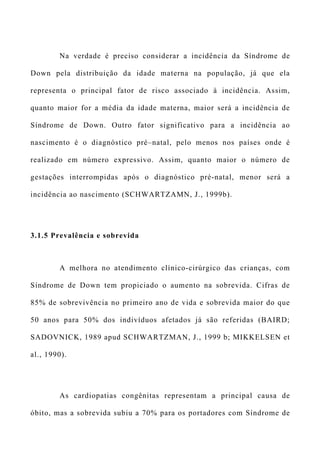 Na verdade é preciso considerar a incidência da Síndrome de
Down pela distribuição da idade materna na população, já que ela
representa o principal fator de risco associado à incidência. Assim,
quanto maior for a média da idade materna, maior será a incidência de
Síndrome de Down. Outro fator significativo para a incidência ao
nascimento é o diagnóstico pré–natal, pelo menos nos países onde é
realizado em número expressivo. Assim, quanto maior o número de
gestações interrompidas após o diagnóstico pré-natal, menor será a
incidência ao nascimento (SCHWARTZAMN, J., 1999b).
3.1.5 Prevalência e sobrevida
A melhora no atendimento clínico-cirúrgico das crianças, com
Síndrome de Down tem propiciado o aumento na sobrevida. Cifras de
85% de sobrevivência no primeiro ano de vida e sobrevida maior do que
50 anos para 50% dos indivíduos afetados já são referidas (BAIRD;
SADOVNICK, 1989 apud SCHWARTZMAN, J., 1999 b; MIKKELSEN et
al., 1990).
As cardiopatias congênitas representam a principal causa de
óbito, mas a sobrevida subiu a 70% para os portadores com Síndrome de
 