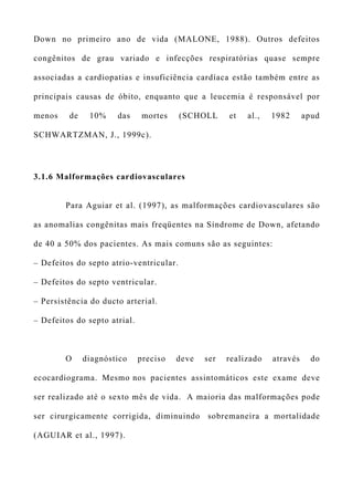 Down no primeiro ano de vida (MALONE, 1988). Outros defeitos
congênitos de grau variado e infecções respiratórias quase sempre
associadas a cardiopatias e insuficiência cardíaca estão também entre as
principais causas de óbito, enquanto que a leucemia é responsável por
menos de 10% das mortes (SCHOLL et al., 1982 apud
SCHWARTZMAN, J., 1999c).
3.1.6 Malformações cardiovasculares
Para Aguiar et al. (1997), as malformações cardiovasculares são
as anomalias congênitas mais freqüentes na Síndrome de Down, afetando
de 40 a 50% dos pacientes. As mais comuns são as seguintes:
– Defeitos do septo atrio-ventricular.
– Defeitos do septo ventricular.
– Persistência do ducto arterial.
– Defeitos do septo atrial.
O diagnóstico preciso deve ser realizado através do
ecocardiograma. Mesmo nos pacientes assintomáticos este exame deve
ser realizado até o sexto mês de vida. A maioria das malformações pode
ser cirurgicamente corrigida, diminuindo sobremaneira a mortalidade
(AGUIAR et al., 1997).
 