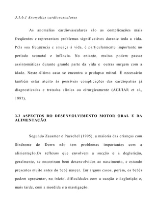 3.1.6.1 Anomalias cardiovasculares
As anomalias cardiovasculares são as complicações mais
freqüentes e representam problemas significativos durante toda a vida.
Pela sua freqüência e ameaça à vida, é particularmente importante no
período neonatal e infância. No entanto, muitas podem passar
assintomáticas durante grande parte da vida e outras surgem com a
idade. Neste último caso se encontra o prolapso mitral. É necessário
também estar atento às possíveis complicações das cardiopatias já
diagnosticadas e tratadas clínica ou cirurgicamente (AGUIAR et al.,
1997).
3.2 ASPECTOS DO DESENVOLVIMENTO MOTOR ORAL E DA
ALIMENTAÇÃO
Segundo Zausmer e Pueschel (1995), a maioria das crianças com
Síndrome de Down não tem problemas importantes com a
alimentação.Os reflexos que envolvem a sucção e a deglutição,
geralmente, se encontram bem desenvolvidos ao nascimento, e estando
presentes muito antes do bebê nascer. Em alguns casos, porém, os bebês
podem apresentar, no início, dificuldades com a sucção e deglutição e,
mais tarde, com a mordida e a mastigação.
 