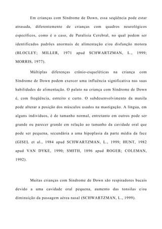 Em crianças com Síndrome de Down, essa seqüência pode estar
atrasada, diferentemente de crianças com quadros neurológicos
específicos, como é o caso, de Paralisia Cerebral, no qual podem ser
identificados padrões anormais de alimentação e/ou disfunção motora
(BLOCLEY; MILLER, 1971 apud SCHWARTZMAN, L., 1999;
MORRIS, 1977).
Múltiplas diferenças crânio-esqueléticas na criança com
Síndrome de Down podem exercer uma influência significativa nas suas
habilidades de alimentação. O palato na criança com Síndrome de Down
é, com freqüência, estreito e curto. O subdesenvolvimento da maxila
pode alterar a posição dos músculos usados na mastigação. A língua, em
alguns indivíduos, é de tamanho normal, entretanto em outros pode ser
grande ou parecer grande em relação ao tamanho da cavidade oral que
pode ser pequena, secundária a uma hipoplasia da parte média da face
(GISEL et al., 1984 apud SCHWARTZMAN, L., 1999; HUNT, 1982
apud VAN DYKE, 1990; SMITH, 1896 apud ROGER; COLEMAN,
1992).
Muitas crianças com Síndrome de Down são respiradores bucais
devido a uma cavidade oral pequena, aumento das tonsilas e/ou
diminuição da passagem aérea nasal (SCHWARTZMAN, L., 1999).
 