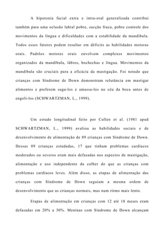 A hipotonia facial extra e intra-oral generalizada contribui
também para uma oclusão labial pobre, sucção fraca, pobre controle dos
movimentos da língua e dificuldades com a estabilidade da mandíbula.
Todos esses fatores podem resultar em déficits as habilidades motoras
orais. Padrões motores orais envolvem complexos movimentos
organizados da mandíbula, lábios, bochechas e língua. Movimentos da
mandíbula são cruciais para a eficácia da mastigação. Foi notado que
crianças com Síndrome de Down demonstram relutância em mastigar
alimentos e preferem suga-los e amassa-los no céu da boca antes de
engoli-los (SCHWARTZMAN, L., 1999).
Um estudo longitudinal feito por Cullen et al. (1981 apud
SCHWARTZMAN, L., 1999) avaliou as habilidades sociais e de
desenvolvimento de alimentação de 89 crianças com Síndrome de Down.
Dessas 89 crianças estudadas, 17 que tinham problemas cardíacos
moderados ou severos eram mais defasadas nos aspectos de mastigação,
alimentação e uso independente da colher do que as crianças com
problemas cardíacos leves. Além disso, as etapas de alimentação das
crianças com Síndrome de Down seguiam a mesma ordem de
desenvolvimento que as crianças normais, mas num ritmo mais lento.
Etapas de alimentação em crianças com 12 até 18 meses eram
defasadas em 20% a 30%. Meninas com Síndrome de Down alcançam
 