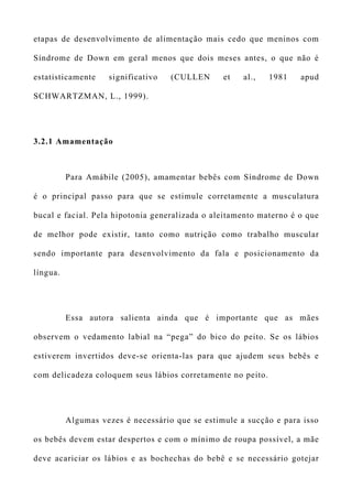 etapas de desenvolvimento de alimentação mais cedo que meninos com
Síndrome de Down em geral menos que dois meses antes, o que não é
estatisticamente significativo (CULLEN et al., 1981 apud
SCHWARTZMAN, L., 1999).
3.2.1 Amamentação
Para Amábile (2005), amamentar bebês com Síndrome de Down
é o principal passo para que se estimule corretamente a musculatura
bucal e facial. Pela hipotonia generalizada o aleitamento materno é o que
de melhor pode existir, tanto como nutrição como trabalho muscular
sendo importante para desenvolvimento da fala e posicionamento da
língua.
Essa autora salienta ainda que é importante que as mães
observem o vedamento labial na “pega” do bico do peito. Se os lábios
estiverem invertidos deve-se orienta-las para que ajudem seus bebês e
com delicadeza coloquem seus lábios corretamente no peito.
Algumas vezes é necessário que se estimule a sucção e para isso
os bebês devem estar despertos e com o mínimo de roupa possível, a mãe
deve acariciar os lábios e as bochechas do bebê e se necessário gotejar
 