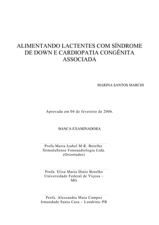ALIMENTANDO LACTENTES COM SÍNDROME
DE DOWN E CARDIOPATIA CONGÊNITA
ASSOCIADA
MARINA SANTOS MARCHI
Aprovada em 04 de fevereiro de 2006.
BANCA EXAMINADORA
Profa.Maria Izabel M.R. Botelho
StimuluSense Fonoaudiologia Ltda.
(Orientador)
Profa. Elisa Maria Diniz Botelho
Universidade Federal de Viçosa –
MG
Profa. Alessandra Mara Campos
Irmandade Santa Casa – Londrina–PR
 
