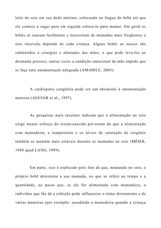 leite do seio em seu dedo mínimo, colocando na língua do bebê até que
ele comece a sugar para em seguida coloca-lo para mamar. Em geral os
bebês se cansam facilmente e necessitam de mamadas mais freqüentes e
este intervalo depende de cada criança. Alguns bebês ao nascer são
submetidos a cirurgias e afastados das mães, o que pode leva-los ao
desmame precoce, outras vezes a condição emocional da mãe impede que
se faça uma amamentação adequada (AMABILE, 2005).
A cardiopatia congênita pode ser um obstáculo à amamentação
materna (AGUIAR et al., 1997).
As pesquisas mais recentes indicam que a alimentação ao seio
exige menos esforço do recém-nascido pré-termo do que a alimentação
com mamadeira; a temperatura e os níveis de saturação de oxigênio
também se mantém mais estáveis durante as mamadas ao seio (MÉIER,
1988 apud LANG, 1999).
Em parte, isso é explicado pelo fato de que, mamando no seio, o
próprio bebê determina a sua mamada, no que se refere ao tempo e a
quantidade, ao passo que, se ele for alimentado com mamadeira, o
indivíduo que lhe dá a refeição pode influenciar o ritmo diretamente a de
várias maneiras (por exemplo: sacudindo a mamadeira quando a criança
 