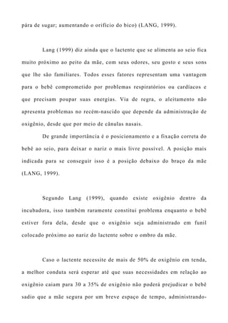 pára de sugar; aumentando o orifício do bico) (LANG, 1999).
Lang (1999) diz ainda que o lactente que se alimenta ao seio fica
muito próximo ao peito da mãe, com seus odores, seu gosto e seus sons
que lhe são familiares. Todos esses fatores representam uma vantagem
para o bebê comprometido por problemas respiratórios ou cardíacos e
que precisam poupar suas energias. Via de regra, o aleitamento não
apresenta problemas no recém-nascido que depende da administração de
oxigênio, desde que por meio de cânulas nasais.
De grande importância é o posicionamento e a fixação correta do
bebê ao seio, para deixar o nariz o mais livre possível. A posição mais
indicada para se conseguir isso é a posição debaixo do braço da mãe
(LANG, 1999).
Segundo Lang (1999), quando existe oxigênio dentro da
incubadora, isso também raramente constitui problema enquanto o bebê
estiver fora dela, desde que o oxigênio seja administrado em funil
colocado próximo ao nariz do lactente sobre o ombro da mãe.
Caso o lactente necessite de mais de 50% de oxigênio em tenda,
a melhor conduta será esperar até que suas necessidades em relação ao
oxigênio caiam para 30 a 35% de oxigênio não poderá prejudicar o bebê
sadio que a mãe segura por um breve espaço de tempo, administrando-
 
