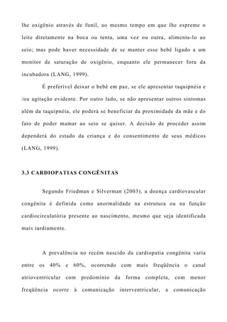 lhe oxigênio através de funil, ao mesmo tempo em que lhe espreme o
leite diretamente na boca ou tenta, uma vez ou outra, alimenta-lo ao
seio; mas pode haver necessidade de se manter esse bebê ligado a um
monitor de saturação de oxigênio, enquanto ele permanecer fora da
incubadora (LANG, 1999).
É preferível deixar o bebê em paz, se ele apresentar taquipnéia e
/ou agitação evidente. Por outro lado, se não apresentar outros sintomas
além da taquipnéia, ele poderá se beneficiar da proximidade da mãe e do
fato de poder mamar ao seio se quiser. A decisão de proceder assim
dependerá do estado da criança e do consentimento de seus médicos
(LANG, 1999).
3.3 CARDIOPATIAS CONGÊNITAS
Segundo Friedman e Silverman (2003), a doença cardiovascular
congênita é definida como anormalidade na estrutura ou na função
cardiocirculatória presente ao nascimento, mesmo que seja identificada
mais tardiamente.
A prevalência no recém nascido da cardiopatia congênita varia
entre os 40% e 60%, ocorrendo com mais freqüência o canal
atrioventricular com predomínio da forma completa, com menor
freqüência ocorre à comunicação interventricular, a comunicação
 