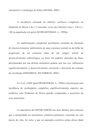 interatrial e a tetralogia de Fallot (NUNES, 2005).
A incidência estimada de defeitos cardíacos congênitos na
Síndrome de Down é de 1: 2 nascidos vivos em contraste com 1: 120 a 1:
140 na população em geral (SCHWARTZMAN, J., 1999a).
As malformações congênitas geralmente resultam da alteração
do desenvolvimento embrionário de uma estrutura normal ou da falha de
progressão de tal estrutura além de um estágio inicial de
desenvolvimento embriológico ou fetal. Os padrões alterados de fluxo
determinados por um defeito anatômico podem, por sua vez, influenciar
significativamente o desenvolvimento estrutural e funcional do restante
da circulação (FRIEDMAN; SILVERMAN, 2003).
Lo et al. (1989 apud SWARTZMAN, J., 1999c) encontraram uma
incidência de cardiopatias congênitas significativamente superior nas
mulheres com Síndrome de Down quando comparadas a pacientes do
sexo masculino.
A experiência do INCOR–FMUSP nos dois últimos anos mostrou
que a mortalidade na anastomose sistêmica pulmonar, realizada até seis
meses de vida, foi nula, e que na operação corretiva acima dessa idade
 