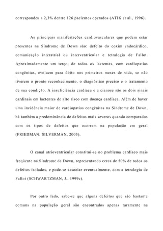 correspondeu a 2,3% dentre 126 pacientes operados (ATIK et al., 1996).
As principais manifestações cardiovasculares que podem estar
presentes na Síndrome de Down são: defeito do coxim endocárdico,
comunicação interatrial ou interventricular e tetralogia de Fallot.
Aproximadamente um terço, de todos os lactentes, com cardiopatias
congênitas, evoluem para óbito nos primeiros meses de vida, se não
tiverem o pronto reconhecimento, o diagnóstico preciso e o tratamento
de sua condição. A insuficiência cardíaca e a cianose são os dois sinais
cardinais em lactentes de alto risco com doença cardíaca. Além de haver
uma incidência maior de cardiopatias congênitas na Síndrome de Down,
há também a predominância de defeitos mais severos quando comparados
com os tipos de defeitos que ocorrem na população em geral
(FRIEDMAN; SILVERMAN, 2003).
O canal atrioventricular constitui-se no problema cardíaco mais
freqüente na Síndrome de Down, representando cerca de 50% de todos os
defeitos isolados, e pode-se associar eventualmente, com a tetralogia de
Fallot (SCHWARTZMAN, J., 1999c).
Por outro lado, sabe-se que alguns defeitos que são bastante
comuns na população geral são encontrados apenas raramente na
 