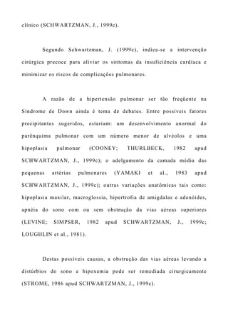 clínico (SCHWARTZMAN, J., 1999c).
Segundo Schwartzman, J. (1999c), indica-se a intervenção
cirúrgica precoce para aliviar os sintomas da insuficiência cardíaca e
minimizar os riscos de complicações pulmonares.
A razão de a hipertensão pulmonar ser tão freqüente na
Síndrome de Down ainda é tema de debates. Entre possíveis fatores
precipitantes sugeridos, estariam: um desenvolvimento anormal do
parênquima pulmonar com um número menor de alvéolos e uma
hipoplasia pulmonar (COONEY; THURLBECK, 1982 apud
SCHWARTZMAN, J., 1999c); o adelgamento da camada média das
pequenas artérias pulmonares (YAMAKI et al., 1983 apud
SCHWARTZMAN, J., 1999c); outras variações anatômicas tais como:
hipoplasia maxilar, macroglossia, hipertrofia de amigdalas e adenóides,
apnéia do sono com ou sem obstrução da vias aéreas superiores
(LEVINE; SIMPSER, 1982 apud SCHWARTZMAN, J., 1999c;
LOUGHLIN et al., 1981).
Destas possíveis causas, a obstrução das vias aéreas levando a
distúrbios do sono e hipoxemia pode ser remediada cirurgicamente
(STROME, 1986 apud SCHWARTZMAN, J., 1999c).
 
