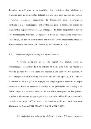dispalsia ectodérmica e polidactilia. Ao contrário dos adultos, as
crianças com comunicações interatriais do tipo seio venoso ou ostium
secundum raramente necessitam de tratamento para insuficiência
cardíaca ou de medicações antiarrítmicas para a fibrilação atrial ou
taquicardia supraventricular. As infecções do trato respiratório devem
ser prontamente tratadas. Conquanto o risco de endocardite infecciosa
seja baixo, se devem administrar antibióticos profilaticamente antes de
procedimentos dentários (FRIEDMAN; SILVERMAN, 2003).
3.3.1.2 Defeito completo do septo atrioventricular
A forma completa de defeito septal AV inclui, além da
comunicação interatrial do tipo astium primum, uma CIV na região de
entrada póstero-basal do septo ventricular e um orifício AV comum. A
classificação do defeito completo do canal AV nos tipos A, B e C reflete
a variabilidade e o grau da ligação da cúspide-ponte anterior no septo
ventricular. Entre as associadas ao tipo C, as principais são tetralogia de
Fallot, dupla via de saída do ventrículo direito, transposição das grandes
artérias e síndromes de poliesplenia e asplenia. Além disso, a anomalia
completa do septo AV é vista com habitualidade em pacientes com
Síndrome de Down (FRIEDMAN; SILVERMAN, 2003).
Os pacientes portadores de defeitos septais AV apresentam-se
 
