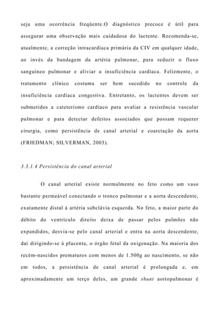 seja uma ocorrência freqüente.O diagnóstico precoce é útil para
assegurar uma observação mais cuidadosa do lactente. Recomenda-se,
atualmente, a correção intracardíaca primária da CIV em qualquer idade,
ao invés da bandagem da artéria pulmonar, para reduzir o fluxo
sanguíneo pulmonar e aliviar a insuficiência cardíaca. Felizmente, o
tratamento clínico costuma ser bem sucedido no controle da
insuficiência cardíaca congestiva. Entretanto, os lactentes devem ser
submetidos a cateterismo cardíaco para avaliar a resistência vascular
pulmonar e para detectar defeitos associados que possam requerer
cirurgia, como persistência de canal arterial e coarctação da aorta
(FRIEDMAN; SILVERMAN, 2003).
3.3.1.4 Persistência do canal arterial
O canal arterial existe normalmente no feto como um vaso
bastante permeável conectando o tronco pulmonar e a aorta descendente,
exatamente distal à artéria subclávia esquerda. No feto, a maior parte do
débito do ventrículo direito deixa de passar pelos pulmões não
expandidos, desvia-se pelo canal arterial e entra na aorta descendente,
daí dirigindo-se à placenta, o órgão fetal da oxigenação. Na maioria dos
recém-nascidos prematuros com menos de 1.500g ao nascimento, se não
em todos, a persistência de canal arterial é prolongada e, em
aproximadamente um terço deles, um grande shunt aortopulmonar é
 